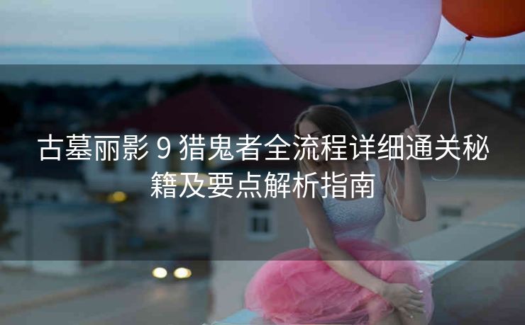 古墓丽影 9 猎鬼者全流程详细通关秘籍及要点解析指南