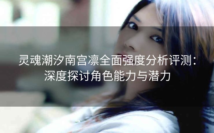 灵魂潮汐南宫凛全面强度分析评测：深度探讨角色能力与潜力