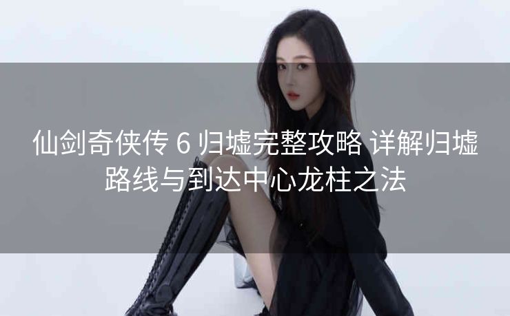 仙剑奇侠传 6 归墟完整攻略 详解归墟路线与到达中心龙柱之法