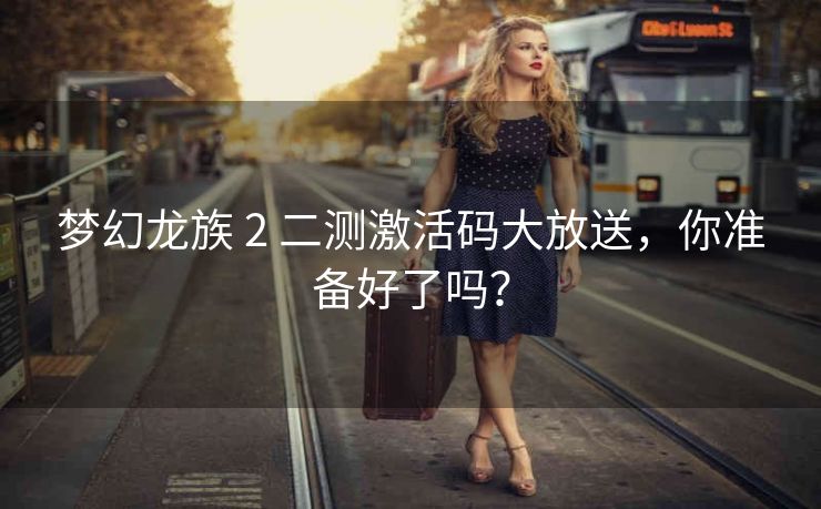 梦幻龙族 2 二测激活码大放送，你准备好了吗？