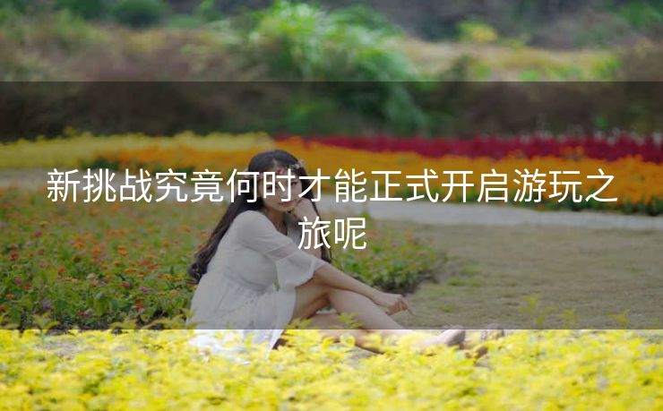 新挑战究竟何时才能正式开启游玩之旅呢