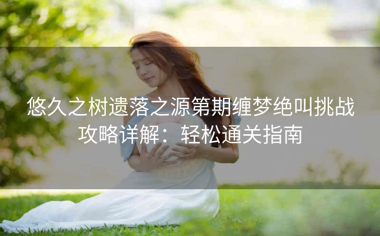 悠久之树遗落之源第期缠梦绝叫挑战攻略详解：轻松通关指南