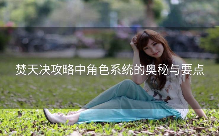 焚天决攻略中角色系统的奥秘与要点