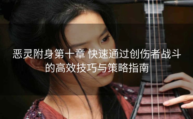 恶灵附身第十章 快速通过创伤者战斗的高效技巧与策略指南