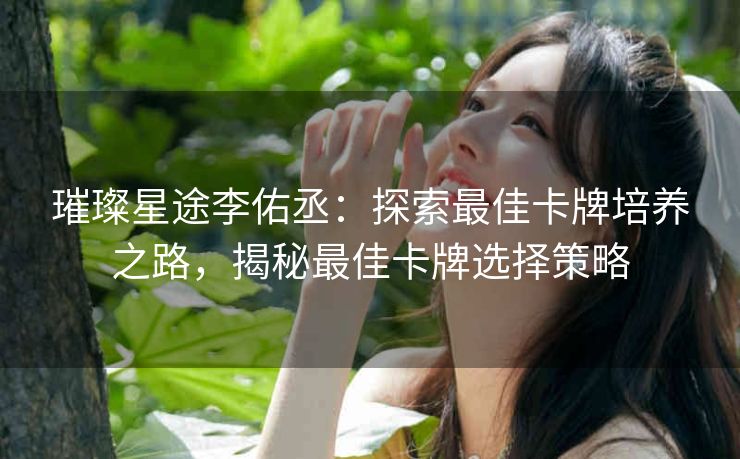 璀璨星途李佑丞：探索最佳卡牌培养之路，揭秘最佳卡牌选择策略