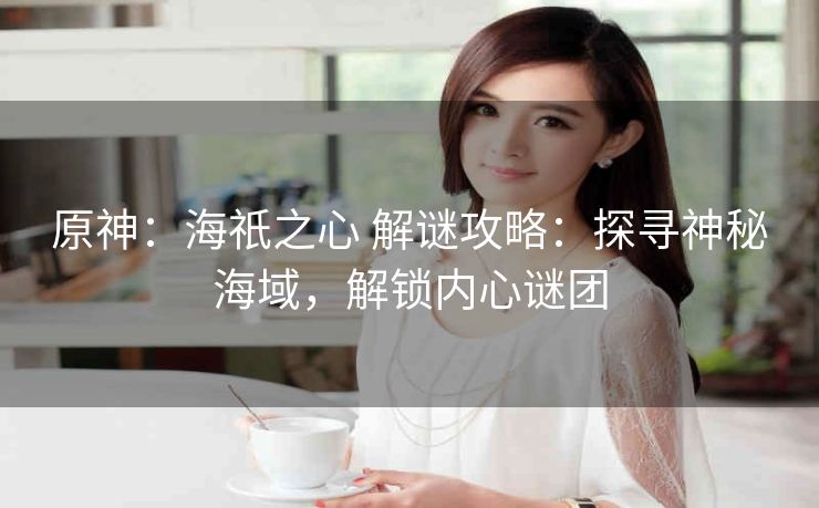 原神：海祇之心 解谜攻略：探寻神秘海域，解锁内心谜团