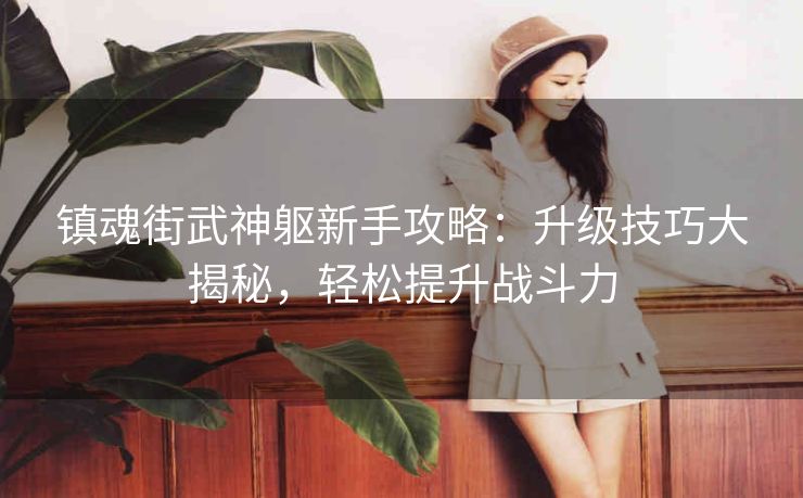 镇魂街武神躯新手攻略：升级技巧大揭秘，轻松提升战斗力
