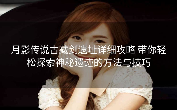 月影传说古藏剑遗址详细攻略 带你轻松探索神秘遗迹的方法与技巧