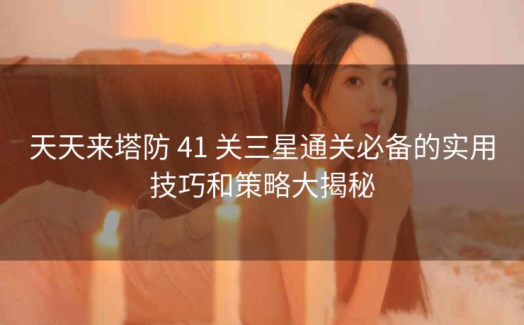 天天来塔防 41 关三星通关必备的实用技巧和策略大揭秘