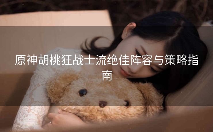 原神胡桃狂战士流绝佳阵容与策略指南