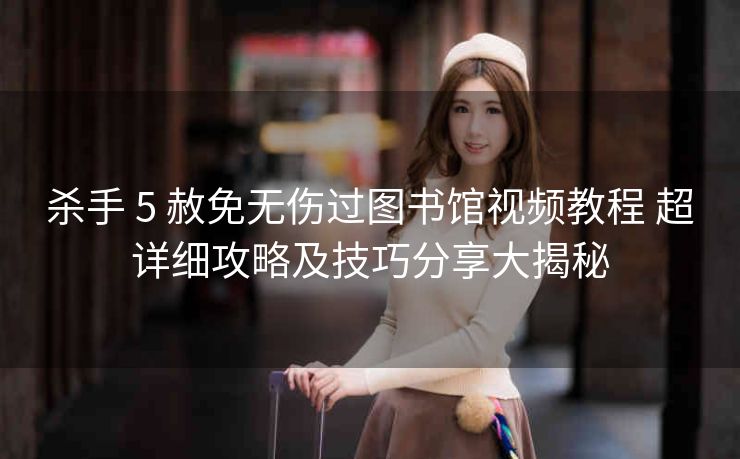 杀手 5 赦免无伤过图书馆视频教程 超详细攻略及技巧分享大揭秘