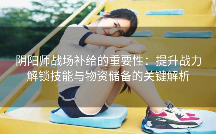 阴阳师战场补给的重要性：提升战力解锁技能与物资储备的关键解析