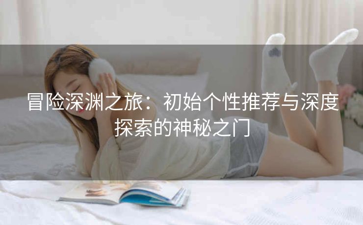 冒险深渊之旅：初始个性推荐与深度探索的神秘之门