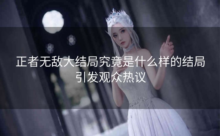 正者无敌大结局究竟是什么样的结局引发观众热议