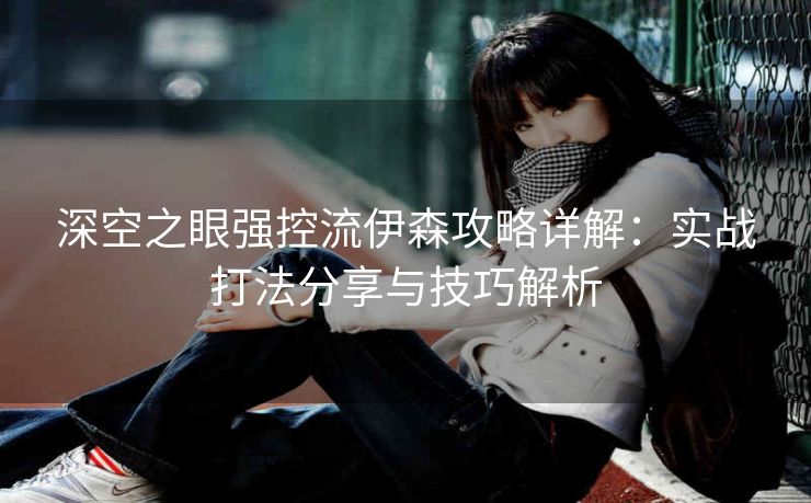 深空之眼强控流伊森攻略详解：实战打法分享与技巧解析