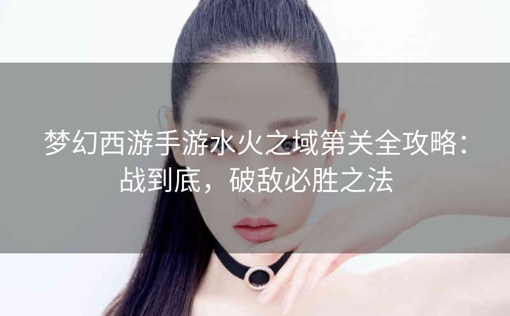 梦幻西游手游水火之域第关全攻略：战到底，破敌必胜之法