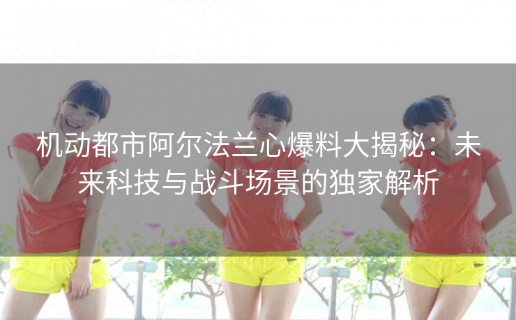 机动都市阿尔法兰心爆料大揭秘：未来科技与战斗场景的独家解析