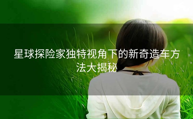 星球探险家独特视角下的新奇造车方法大揭秘