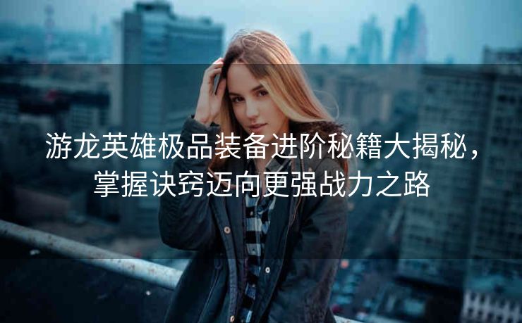 游龙英雄极品装备进阶秘籍大揭秘，掌握诀窍迈向更强战力之路