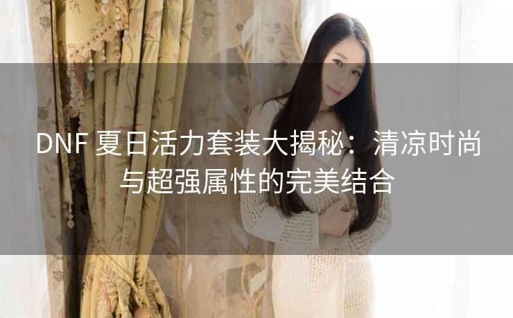 DNF 夏日活力套装大揭秘：清凉时尚与超强属性的完美结合