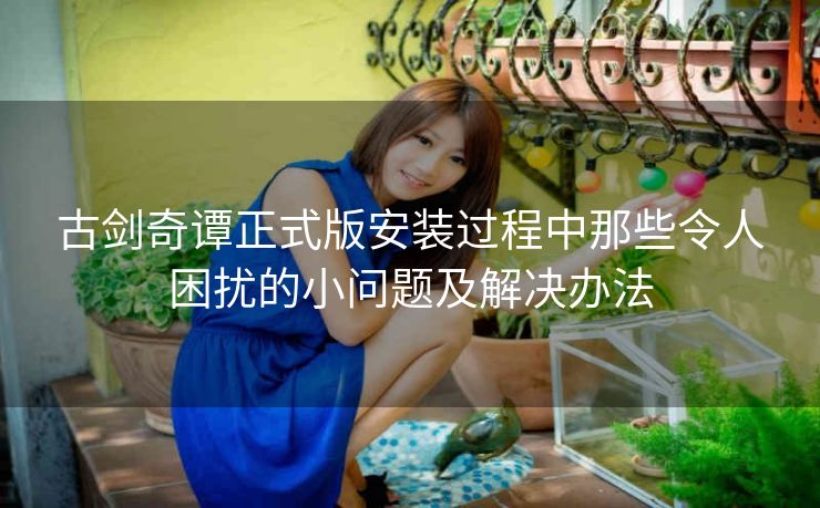 古剑奇谭正式版安装过程中那些令人困扰的小问题及解决办法