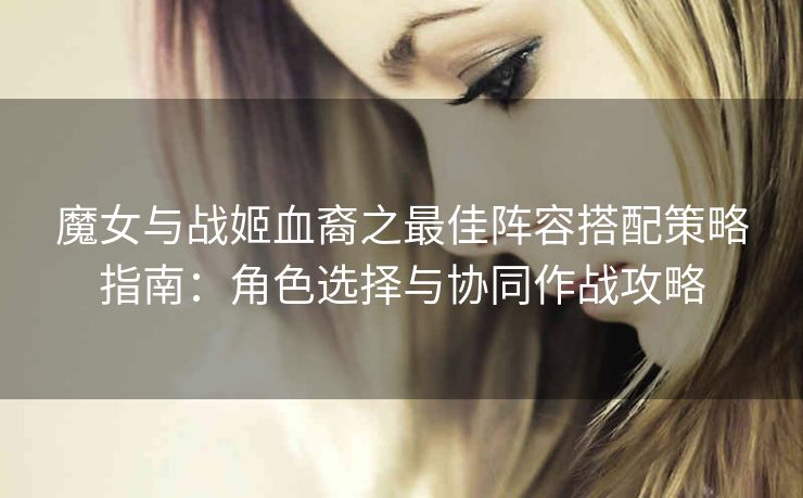 魔女与战姬血裔之最佳阵容搭配策略指南：角色选择与协同作战攻略