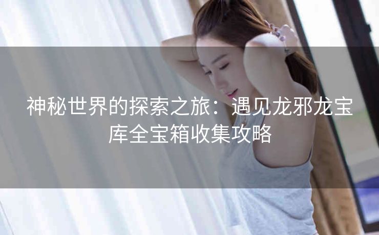 神秘世界的探索之旅：遇见龙邪龙宝库全宝箱收集攻略