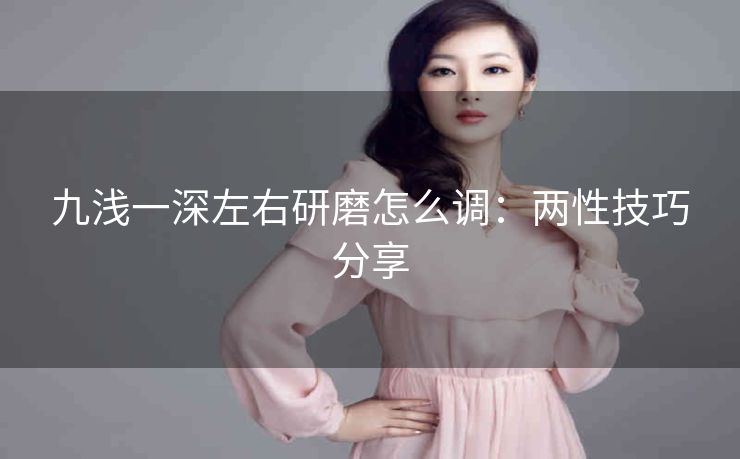 九浅一深左右研磨怎么调：两性技巧分享