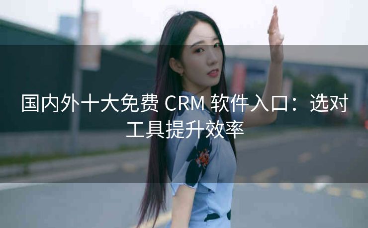 国内外十大免费 CRM 软件入口：选对工具提升效率