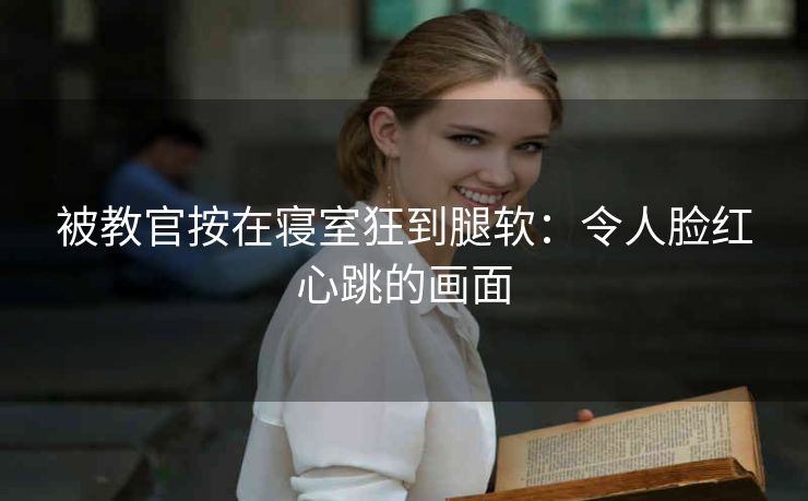 被教官按在寝室狂到腿软：令人脸红心跳的画面
