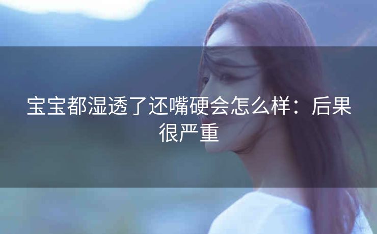 宝宝都湿透了还嘴硬会怎么样：后果很严重