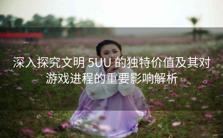 深入探究文明 5UU 的独特价值及其对游戏进程的重要影响解析