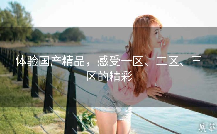 体验国产精品，感受一区、二区、三区的精彩