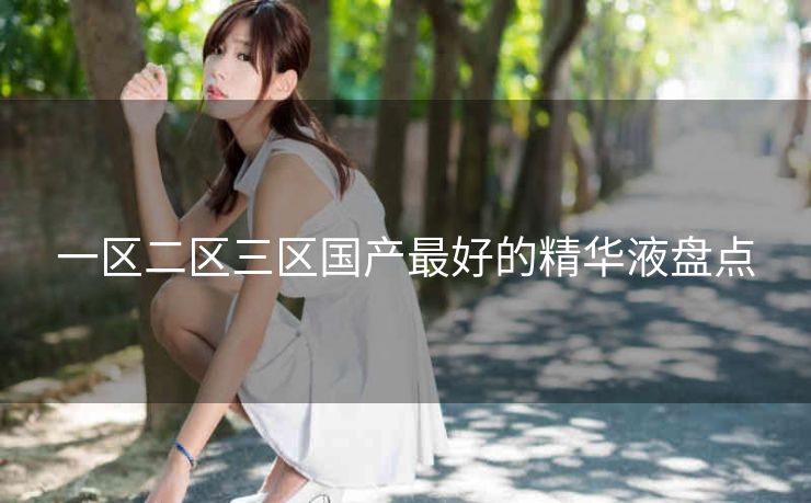 一区二区三区国产最好的精华液盘点
