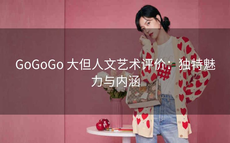 GoGoGo 大但人文艺术评价：独特魅力与内涵
