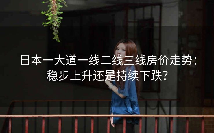 日本一大道一线二线三线房价走势：稳步上升还是持续下跌？