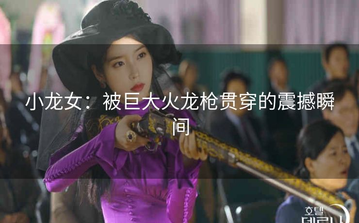 小龙女：被巨大火龙枪贯穿的震撼瞬间