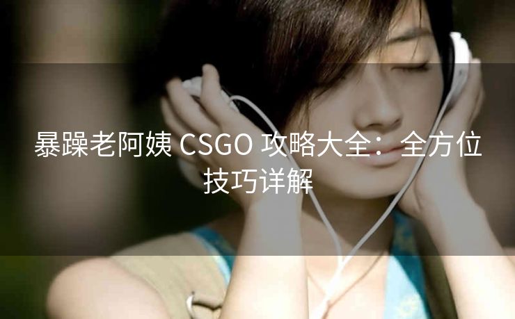 暴躁老阿姨 CSGO 攻略大全：全方位技巧详解