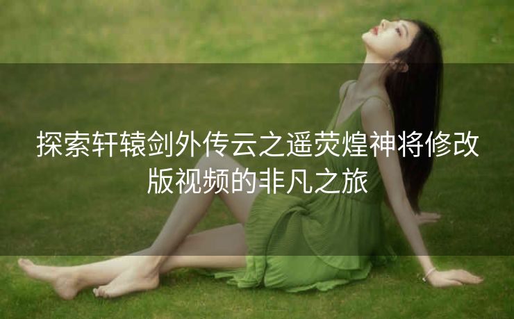 探索轩辕剑外传云之遥荧煌神将修改版视频的非凡之旅