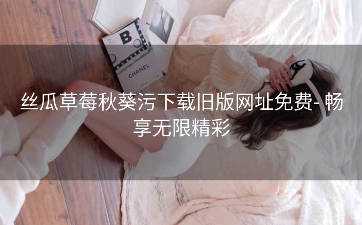 丝瓜草莓秋葵污下载旧版网址免费- 畅享无限精彩
