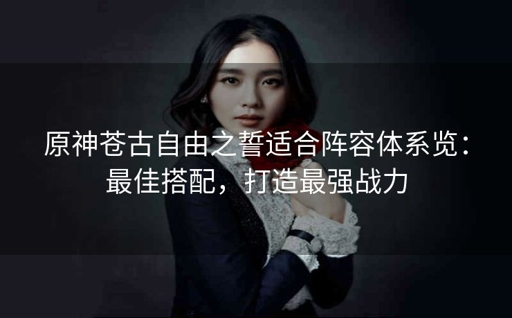 原神苍古自由之誓适合阵容体系览：最佳搭配，打造最强战力