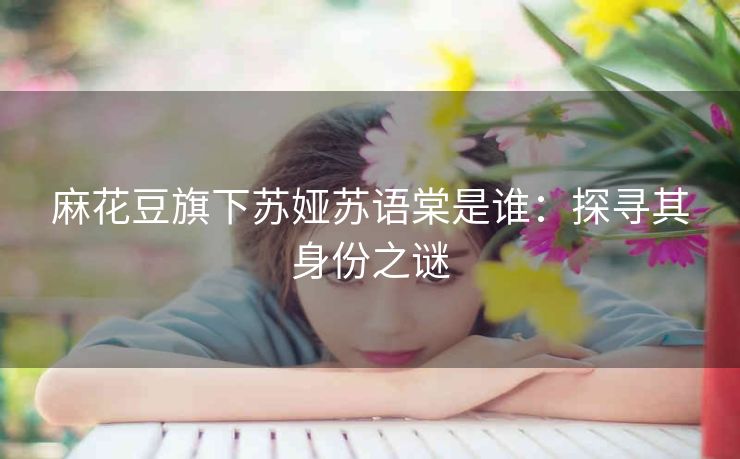 麻花豆旗下苏娅苏语棠是谁：探寻其身份之谜