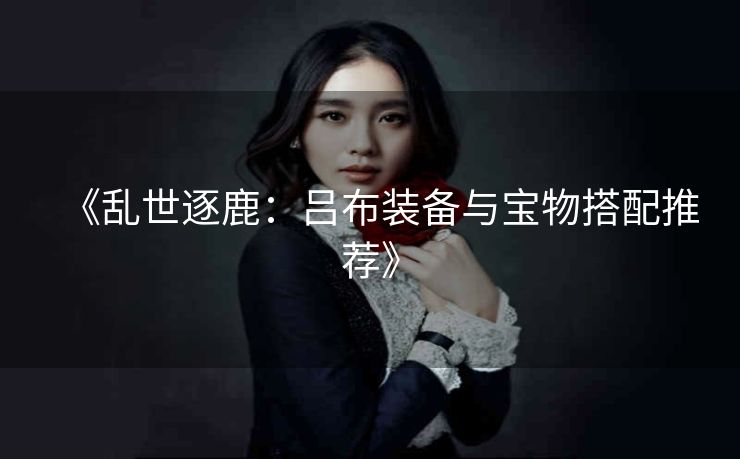 《乱世逐鹿：吕布装备与宝物搭配推荐》
