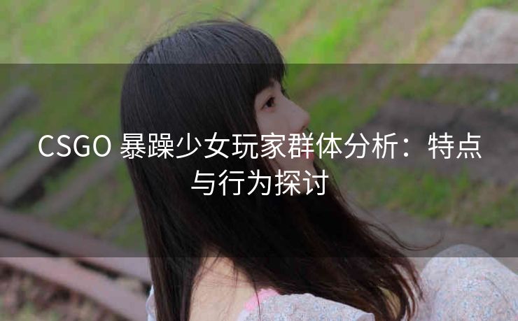 CSGO 暴躁少女玩家群体分析：特点与行为探讨