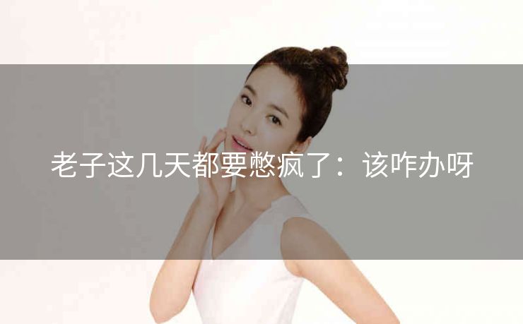 老子这几天都要憋疯了：该咋办呀