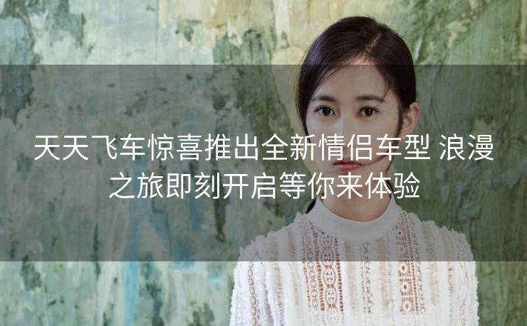 天天飞车惊喜推出全新情侣车型 浪漫之旅即刻开启等你来体验