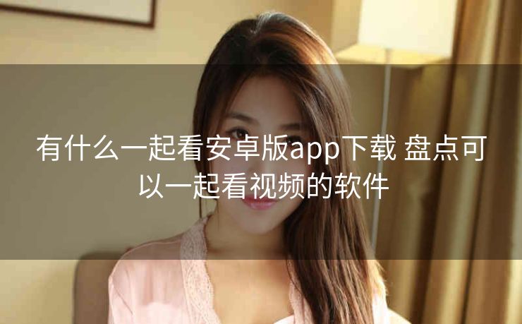 有什么一起看安卓版app下载 盘点可以一起看视频的软件