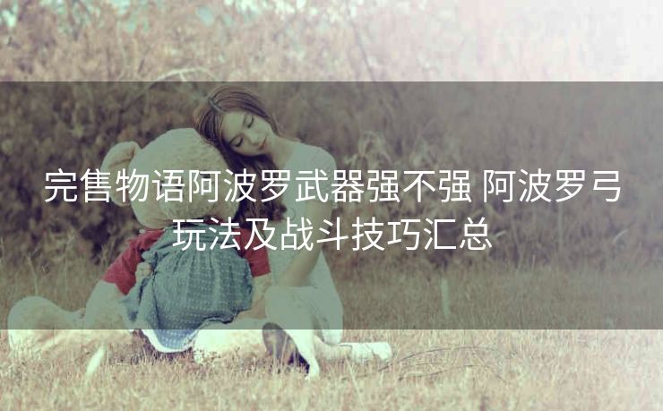 完售物语阿波罗武器强不强 阿波罗弓玩法及战斗技巧汇总