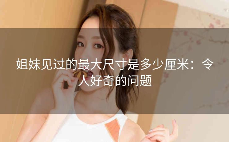 姐妹见过的最大尺寸是多少厘米：令人好奇的问题