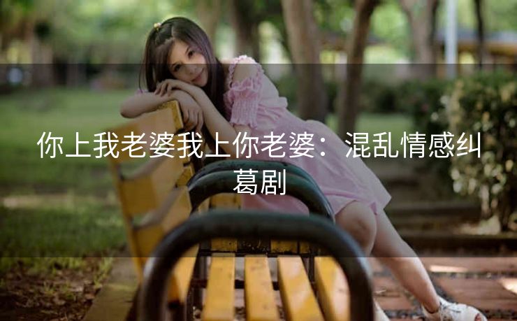 你上我老婆我上你老婆：混乱情感纠葛剧